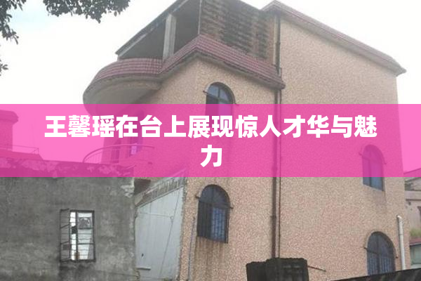 王馨瑶在台上展现惊人才华与魅力