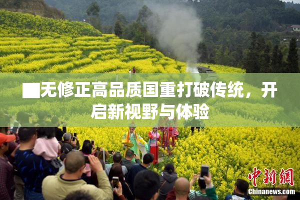 ▇无修正高品质国重打破传统，开启新视野与体验
