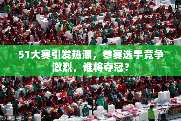 51大赛引发热潮，参赛选手竞争激烈，谁将夺冠？
