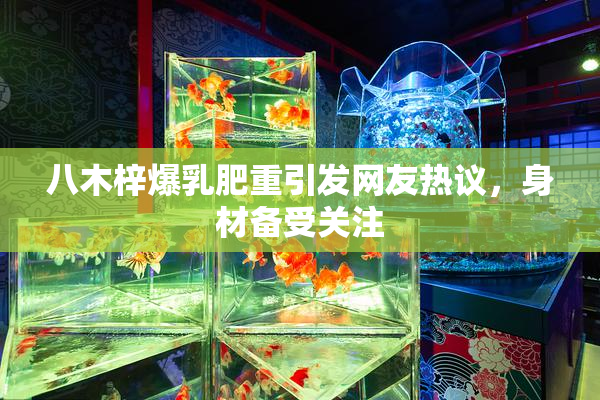 八木梓爆乳肥重引发网友热议，身材备受关注