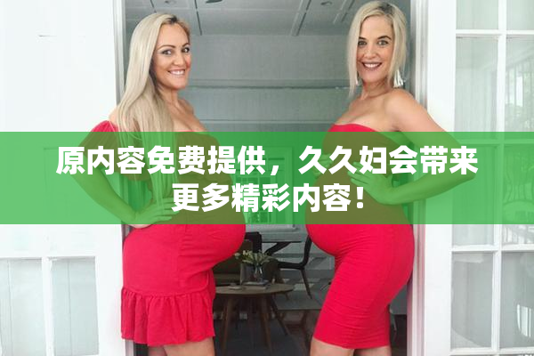 原内容免费提供，久久妇会带来更多精彩内容！