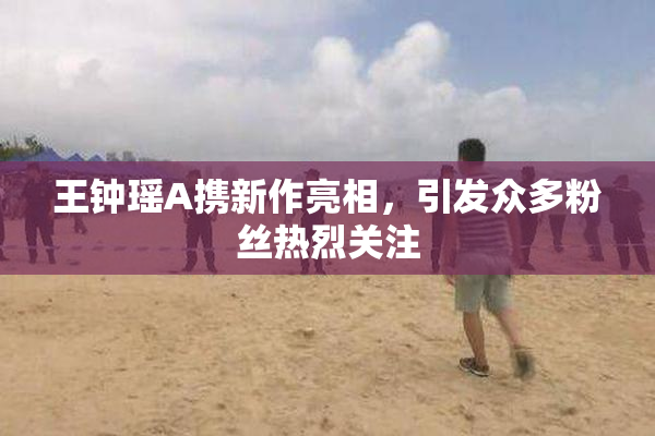 王钟瑶A携新作亮相，引发众多粉丝热烈关注