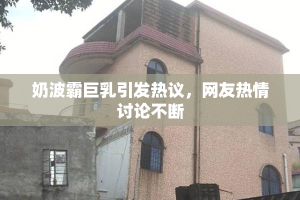 奶波霸巨乳引发热议，网友热情讨论不断