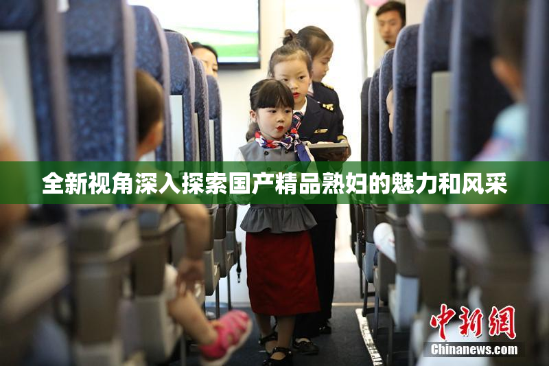 全新视角深入探索国产精品熟妇的魅力和风采