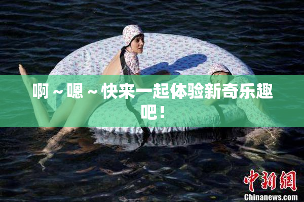 啊～嗯～快来一起体验新奇乐趣吧！