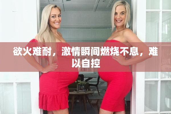 欲火难耐，激情瞬间燃烧不息，难以自控