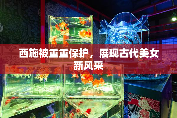 西施被重重保护，展现古代美女新风采