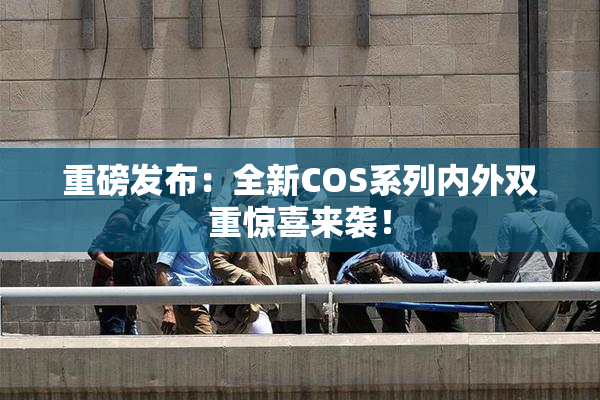 重磅发布：全新COS系列内外双重惊喜来袭！