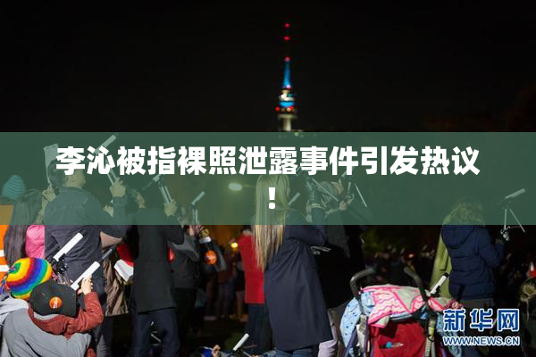 李沁被指裸照泄露事件引发热议！