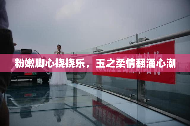 粉嫩脚心挠挠乐，玉之柔情翻涌心潮