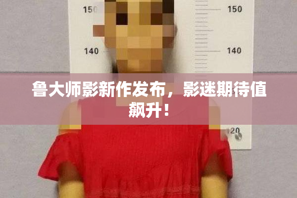 鲁大师影新作发布，影迷期待值飙升！