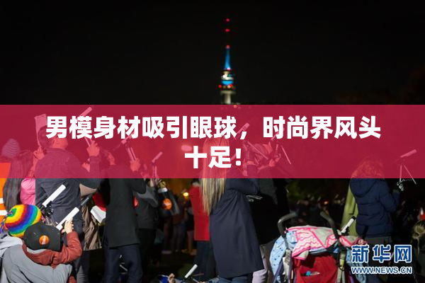 男模身材吸引眼球，时尚界风头十足！