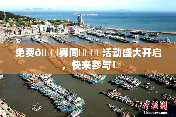 免费🔞男同❌‌❌‌活动盛大开启，快来参与！