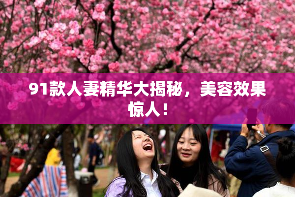 91款人妻精华大揭秘，美容效果惊人！