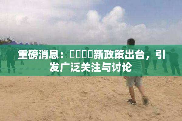 重磅消息：馃悢馃悢新政策出台，引发广泛关注与讨论