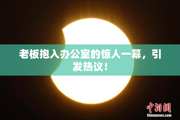 老板抱入办公室的惊人一幕，引发热议！