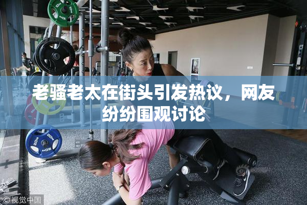 老骚老太在街头引发热议，网友纷纷围观讨论