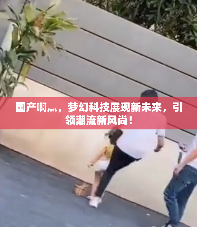 国产啊灬，梦幻科技展现新未来，引领潮流新风尚！