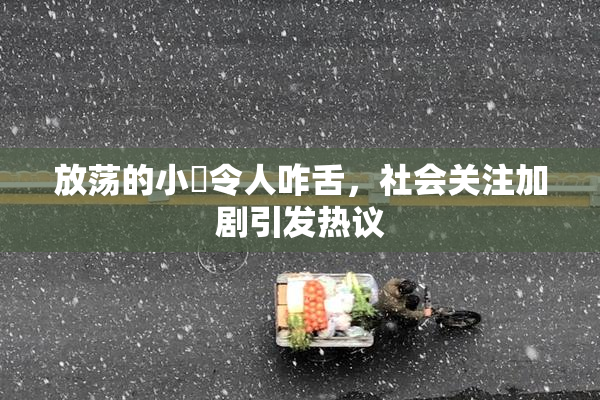 放荡的小婬令人咋舌，社会关注加剧引发热议