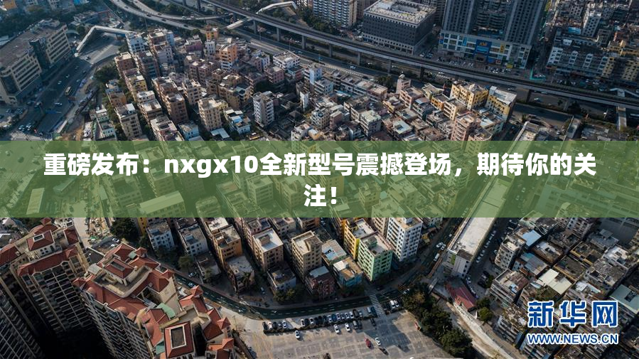 重磅发布：nxgx10全新型号震撼登场，期待你的关注！