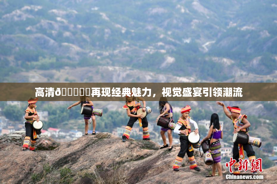 高清🔞❌‌再现经典魅力，视觉盛宴引领潮流