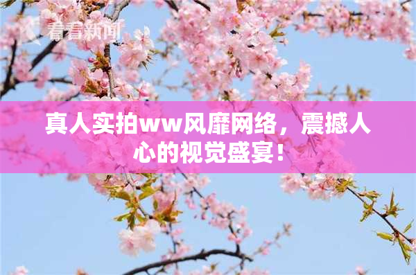 真人实拍ww风靡网络，震撼人心的视觉盛宴！