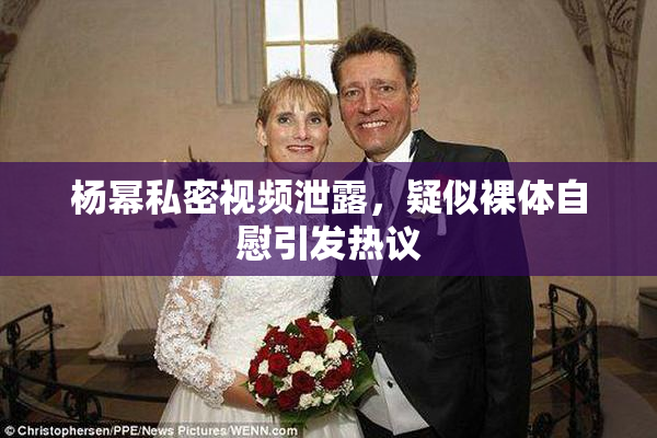 杨幂私密视频泄露，疑似裸体自慰引发热议