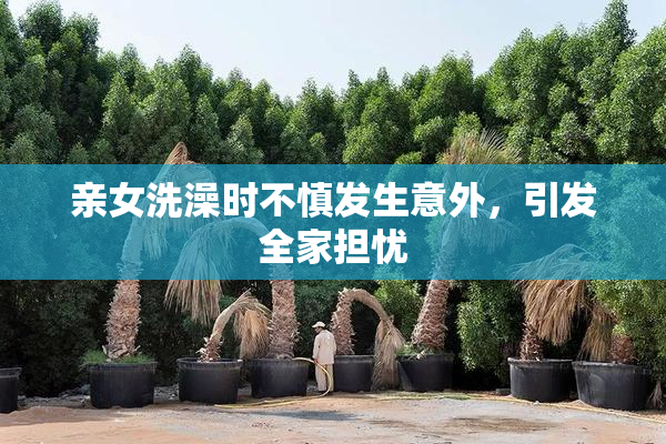亲女洗澡时不慎发生意外，引发全家担忧