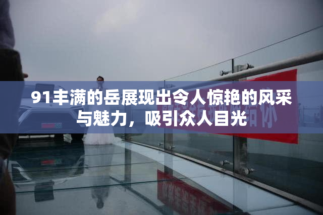 91丰满的岳展现出令人惊艳的风采与魅力，吸引众人目光