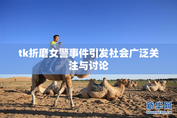 tk折磨女警事件引发社会广泛关注与讨论