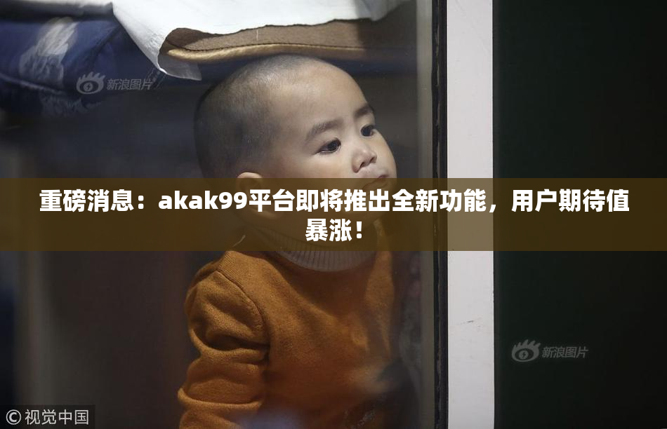 重磅消息：akak99平台即将推出全新功能，用户期待值暴涨！