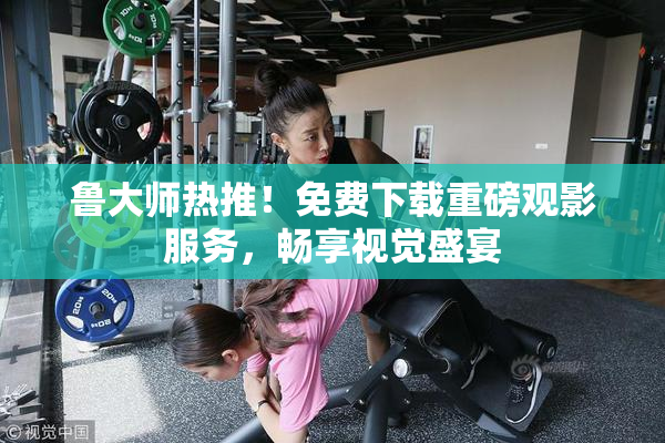 鲁大师热推！免费下载重磅观影服务，畅享视觉盛宴
