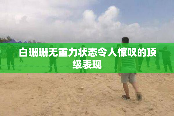 白珊珊无重力状态令人惊叹的顶级表现