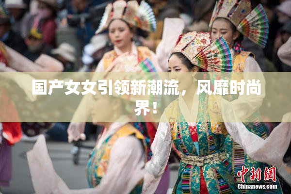 国产女女引领新潮流，风靡时尚界！