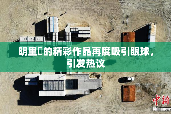 明里紬的精彩作品再度吸引眼球，引发热议