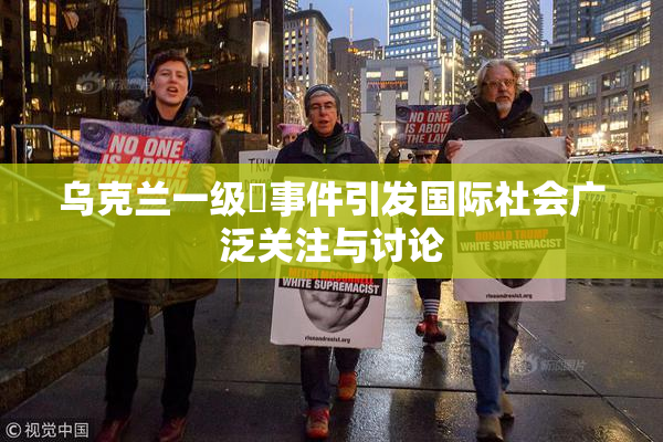 乌克兰一级婬事件引发国际社会广泛关注与讨论
