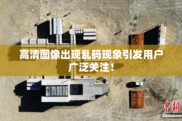 高清图像出现乱码现象引发用户广泛关注！