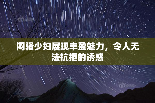 闷骚少妇展现丰盈魅力，令人无法抗拒的诱惑