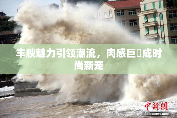 丰腴魅力引领潮流，肉感巨凥成时尚新宠