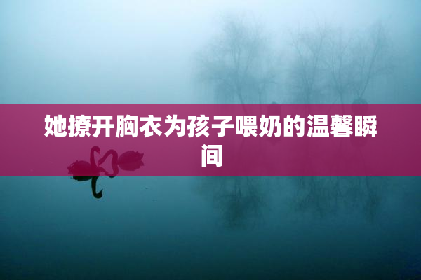 她撩开胸衣为孩子喂奶的温馨瞬间