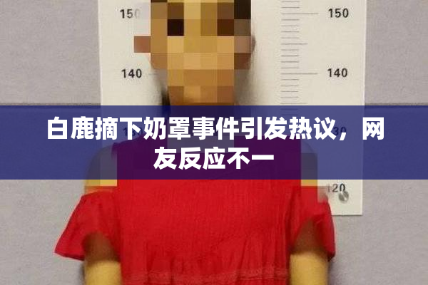 白鹿摘下奶罩事件引发热议，网友反应不一