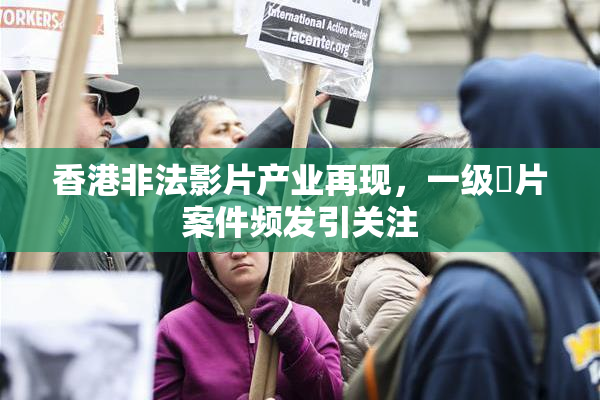 香港非法影片产业再现，一级婬片案件频发引关注