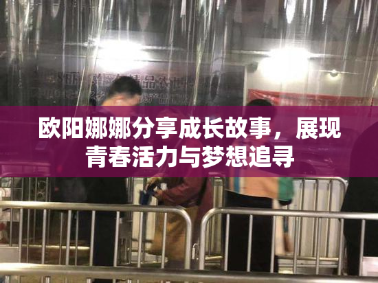 欧阳娜娜分享成长故事，展现青春活力与梦想追寻