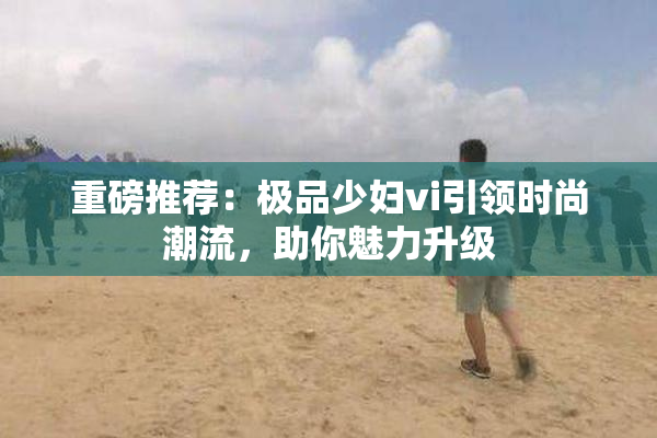 重磅推荐：极品少妇vi引领时尚潮流，助你魅力升级