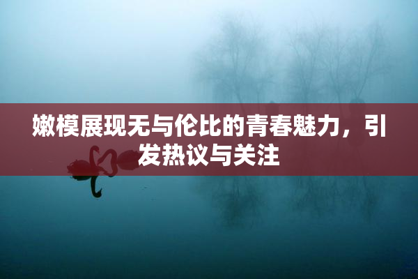 嫩模展现无与伦比的青春魅力，引发热议与关注