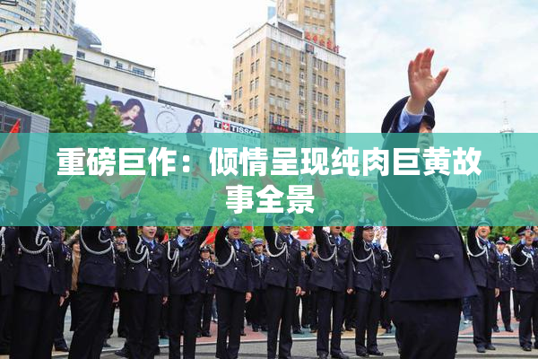 重磅巨作：倾情呈现纯肉巨黄故事全景