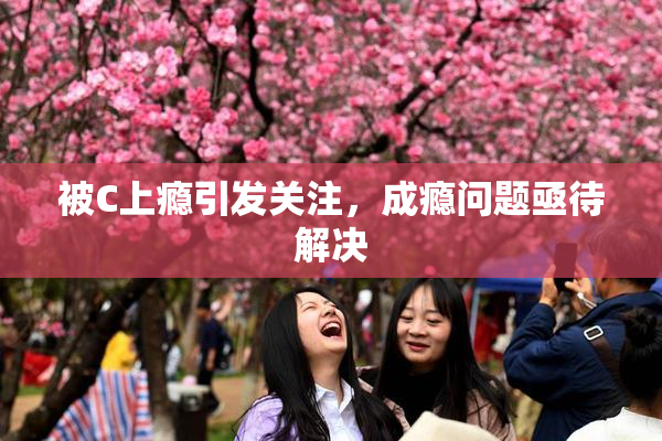 被C上瘾引发关注，成瘾问题亟待解决