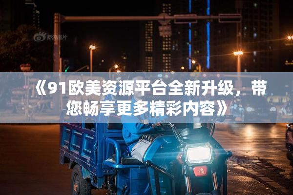《91欧美资源平台全新升级，带您畅享更多精彩内容》