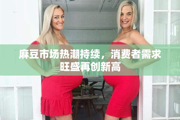 麻豆市场热潮持续，消费者需求旺盛再创新高