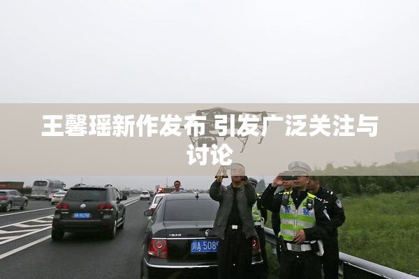 王馨瑶新作发布 引发广泛关注与讨论
